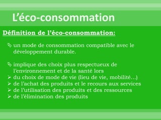 Définition de l’éco-consommation:
  un mode de consommation compatible avec le
   développement durable.

  implique des choix plus respectueux de
   l’environnement et de la santé lors
  du choix de mode de vie (lieu de vie, mobilité…)
  de l’achat des produits et le recours aux services
  de l’utilisation des produits et des ressources
  de l’élimination des produits
 