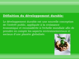 Définition du développement durable:
Le développement durable est une nouvelle conception
de l'intérêt public, appliquée à la croissance
économique et reconsidérée à l'échelle mondiale afin de
prendre en compte les aspects environnementaux et
sociaux d'une planète globalisée.
 
