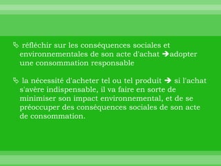  réfléchir sur les conséquences sociales et
 environnementales de son acte d'achat adopter
 une consommation responsable

 la nécessité d'acheter tel ou tel produit  si l'achat
 s'avère indispensable, il va faire en sorte de
 minimiser son impact environnemental, et de se
 préoccuper des conséquences sociales de son acte
 de consommation.
 