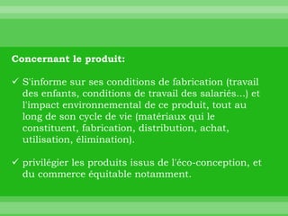 Concernant le produit:

 S'informe sur ses conditions de fabrication (travail
  des enfants, conditions de travail des salariés...) et
  l'impact environnemental de ce produit, tout au
  long de son cycle de vie (matériaux qui le
  constituent, fabrication, distribution, achat,
  utilisation, élimination).

 privilégier les produits issus de l'éco-conception, et
  du commerce équitable notamment.
 