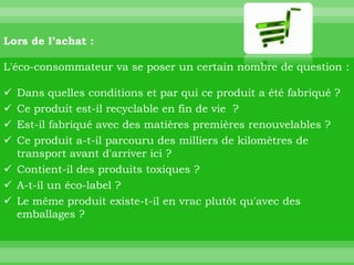 Lors de l’achat :

L'éco-consommateur va se poser un certain nombre de question :

 Dans quelles conditions et par qui ce produit a été fabriqué ?
 Ce produit est-il recyclable en fin de vie ?
 Est-il fabriqué avec des matières premières renouvelables ?
 Ce produit a-t-il parcouru des milliers de kilomètres de
  transport avant d'arriver ici ?
 Contient-il des produits toxiques ?
 A-t-il un éco-label ?
 Le même produit existe-t-il en vrac plutôt qu'avec des
  emballages ?
 