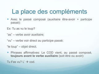 La place des compléments
 Avec le passé composé (auxiliaire être-avoir + participe
passé):
Ex: Tu as vu le loup?
“as” – verbe avoir auxiliaire;
“vu” – verbe voir direct au participe passé;
“le loup” – objet direct.
 Phrases affirmatives: Le COD vient, au passé composé,
toujours avant le verbe auxiliaire (soit être ou avoir):
Tu l’as vu? L’  cod.
 
