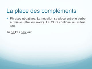 La place des compléments
 Phrases négatives: La négation se place entre le verbe
auxiliaire (être ou avoir). Le COD continue au même
lieu.
Tu ne l’as pas vu?
 