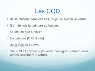 Les COD
 Ils se placent, dans ces cas, toujours, AVANT le verbe:
 Ex1: Je vois la peinture au Louvre.
- Qu’est-ce que tu vois?
- La peinture (C.O.D – la)
- Je la vois au Louvre.
- “la” – COD ; “vois” – (le verbe conjugué – quand nous
avons seulement 1 verbe).
 