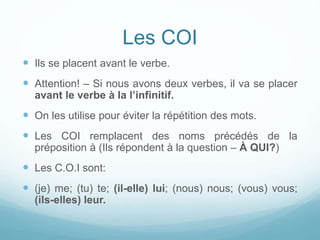 Les COI
 Ils se placent avant le verbe.
 Attention! – Si nous avons deux verbes, il va se placer
avant le verbe à la l’infinitif.
 On les utilise pour éviter la répétition des mots.
 Les COI remplacent des noms précédés de la
préposition à (Ils répondent à la question – À QUI?)
 Les C.O.I sont:
 (je) me; (tu) te; (il-elle) lui; (nous) nous; (vous) vous;
(ils-elles) leur.
 