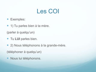 Les COI
 Exemples:
 1) Tu parles bien à ta mère.
(parler à quelqu’un)
 Tu LUI parles bien.
 2) Nous téléphonons à la grande-mère.
(téléphoner à quelqu’un)
 Nous lui téléphonons.
 