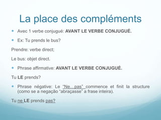 La place des compléments
 Avec 1 verbe conjugué: AVANT LE VERBE CONJUGUÉ.
 Ex: Tu prends le bus?
Prendre: verbe direct;
Le bus: objet direct.
 Phrase affirmative: AVANT LE VERBE CONJUGUÉ.
Tu LE prends?
 Phrase négative: Le “Ne…pas” commence et finit la structure
(como se a negação “abraçasse” a frase inteira).
Tu ne LE prends pas?
 