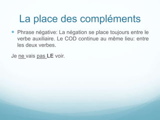 La place des compléments
 Phrase négative: La négation se place toujours entre le
verbe auxiliaire. Le COD continue au même lieu: entre
les deux verbes.
Je ne vais pas LE voir.
 