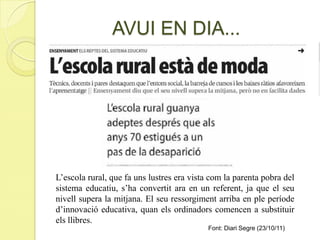 L’escola rural, que fa uns lustres era vista com la parenta pobra del
sistema educatiu, s’ha convertit ara en un referent, ja que el seu
nivell supera la mitjana. El seu ressorgiment arriba en ple període
d’innovació educativa, quan els ordinadors comencen a substituir
els llibres.
AVUI EN DIA...
Font: Diari Segre (23/10/11)
 