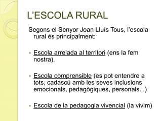 L’ESCOLA RURAL
Segons el Senyor Joan Lluís Tous, l’escola
rural és principalment:
 Escola arrelada al territori (ens la fem
nostra).
 Escola comprensible (es pot entendre a
tots, cadascú amb les seves inclusions
emocionals, pedagògiques, personals...)
 Escola de la pedagogia vivencial (la vivim)
 