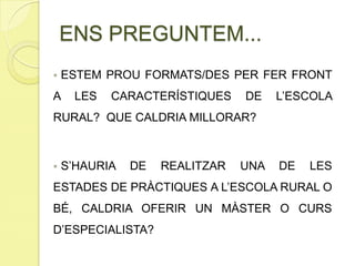  ESTEM PROU FORMATS/DES PER FER FRONT
A LES CARACTERÍSTIQUES DE L’ESCOLA
RURAL? QUE CALDRIA MILLORAR?
 S’HAURIA DE REALITZAR UNA DE LES
ESTADES DE PRÀCTIQUES A L’ESCOLA RURAL O
BÉ, CALDRIA OFERIR UN MÀSTER O CURS
D’ESPECIALISTA?
ENS PREGUNTEM...
 
