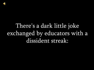 There's a dark little joke exchanged by educators with a dissident streak: 