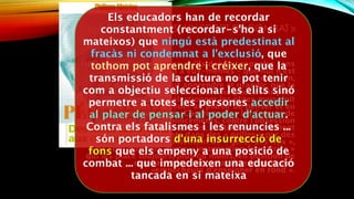« LA PÉDAGOGIE EST UN SPORT DE COMBAT »
Ils le sont, d’abord, parce qu’ils doivent rappeler sans
cesse – et d’abord à eux-mêmes – que nul n’est
jamais assigné à l’échec ni condamné à l’exclusion,
que chacun peut apprendre et grandir, que la
transmission de la culture ne peut avoir pour
objectif de sélectionner les élites mais doit
permettre à tous d’accéder au plaisir de penser et au
pouvoir d’agir. Contre toutes les formes de
fatalismes et de renoncements, contre l’obsession
classificatoire de nos sociétés, contre l’enfermement
systématique des sujets dans des « grilles » par des
institutions qui se contentent de « gérer des flux »,
ils sont porteurs d’une « insurrection fondatrice »
qui les place toujours, plus ou moins, en position de
combat et les fait apparaître comme des
«empêcheurs d’enseigner en rond ».
Els educadors han de recordar
constantment (recordar-s'ho a si
mateixos) que ningú està predestinat al
fracàs ni condemnat a l'exclusió, que
tothom pot aprendre i créixer, que la
transmissió de la cultura no pot tenir
com a objectiu seleccionar les elits sinó
permetre a totes les persones accedir
al plaer de pensar i al poder d'actuar.
Contra els fatalismes i les renuncies ...
són portadors d'una insurrecció de
fons que els empeny a una posició de
combat ... que impedeixen una educació
tancada en si mateixa
 
