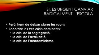 SI. ÉS URGENT CANVIAR
RADICALMENT L’ESCOLA
• Però, hem de deixar clares les raons
• Recordar les tres crisis dominants:
• la crisi de la segregació,
• la crisi de l’avaluació,
• la crisi de l’academicisme.
 