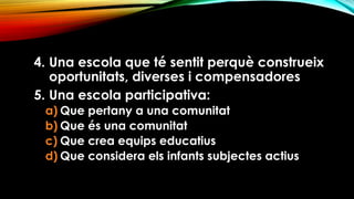 4. Una escola que té sentit perquè construeix
oportunitats, diverses i compensadores
5. Una escola participativa:
a) Que pertany a una comunitat
b) Que és una comunitat
c) Que crea equips educatius
d) Que considera els infants subjectes actius
 