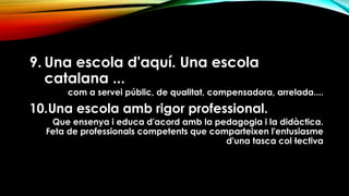 9. Una escola d'aquí. Una escola
catalana ...
com a servei públic, de qualitat, compensadora, arrelada....
10.Una escola amb rigor professional.
Que ensenya i educa d'acord amb la pedagogia i la didàctica.
Feta de professionals competents que comparteixen l'entusiasme
d'una tasca col·lectiva
 