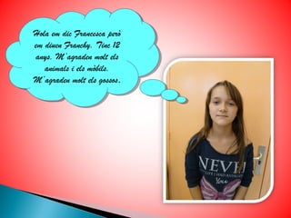 Hola em dic Francesca però
Hola em dic Francesca però
em diuen Franchy. Tinc 12
 em diuen Franchy. Tinc 12
anys. M’agraden molt els
 anys. M’agraden molt els
   animals ii els mòbils.
    animals els mòbils.
M’agraden molt els gossos.
 M’agraden molt els gossos.
 