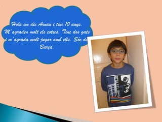 Hola em dic Arnau i tinc 10 anys.
M’agraden molt els cotxes. Tinc dos gats
i m’agrada molt jugar amb ells. Sóc del
                Barça.
 