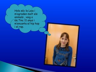 Hola sóc la Laia i
m’agraden molt els
animals , vaig a
6è.Tinc 11 anys i
m’encanta el hip hop
i el rap.
 