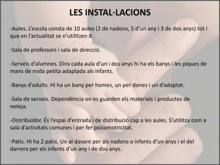 LES INSTAL·LACIONS
-Aules. L’escola consta de 10 aules (2 de nadons, 5 d’un any i 3 de dos anys) tot i
que en l’actualitat se n’utilitzen 8.

-Sala de professors i sala de direcció.

-Serveis d’alumnes. Dins cada aula d’un i dos anys hi ha els banys i les piques de
mans de mida petita adaptada als infants.

-Banys d’adults. Hi ha un bany per homes, un per dones i un d’adaptat.

-Sala de serveis. Dependència on es guarden els materials i productes de
neteja.

-Distribuïdor. És l’espai d’entrada i de distribució cap a les aules. S’utilitza com a
sala d’activitats comunes i per fer psicomotricitat.

-Patis. Hi ha 2 patis. Un al davant per als nadons o infants d’un anys i el del
darrera per als infants d’un any i de dos anys.
 