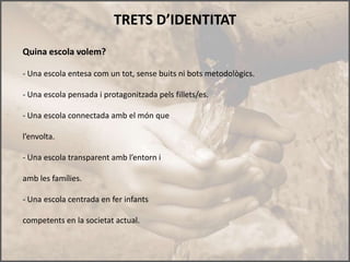 TRETS D’IDENTITAT
Quina escola volem?

- Una escola entesa com un tot, sense buits ni bots metodològics.

- Una escola pensada i protagonitzada pels fillets/es.

- Una escola connectada amb el món que

l’envolta.

- Una escola transparent amb l’entorn i

amb les famílies.

- Una escola centrada en fer infants

competents en la societat actual.
 