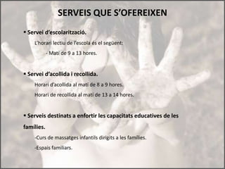 SERVEIS QUE S’OFEREIXEN
 Servei d’escolarització.
    L’horari lectiu de l’escola és el següent:
            - Matí de 9 a 13 hores.


 Servei d’acollida i recollida.
    Horari d’acollida al matí de 8 a 9 hores.
    Horari de recollida al matí de 13 a 14 hores.


 Serveis destinats a enfortir les capacitats educatives de les
famílies.
    -Curs de massatges infantils dirigits a les famílies.
    -Espais familiars.
 