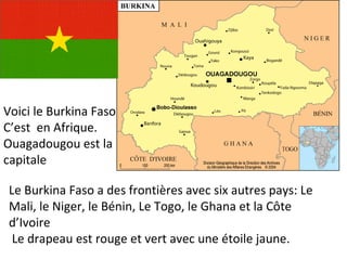 Voici le Burkina Faso C’est  en Afrique. Ouagadougou est la capitale Le Burkina Faso a des frontières avec six autres pays: Le Mali, le Niger, le Bénin, Le Togo, le Ghana et la Côte d’Ivoire Le drapeau est rouge et vert avec une étoile jaune. 