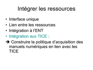 Intégrer les ressources Interface unique Lien entre les ressources Intégration à l’ENT   Intégration aux TICE :   Construire la politique d’acquisition des manuels numériques en lien avec les TICE 