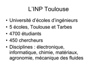 L’INP Toulouse Université d’écoles d’ingénieurs  5 écoles, Toulouse et Tarbes 4700 étudiants 450 chercheurs Disciplines : électronique, informatique, chimie, matériaux, agronomie, mécanique des fluides 