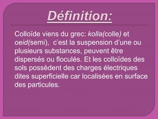 Colloïde viens du grec: kolla(colle) et
oeid(semi), c’est la suspension d’une ou
plusieurs substances, peuvent être
dispersés ou floculés. Et les colloïdes des
sols possèdent des charges électriques
dites superficielle car localisées en surface
des particules.
 