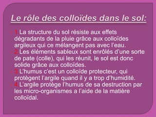  1.La structure du sol résiste aux effets
dégradants de la pluie grâce aux colloïdes
argileux qui ce mélangent pas avec l’eau.
 2.Les éléments sableux sont enrôlés d’une sorte
de pate (colle), qui les réunit, le sol est donc
solide grâce aux colloïdes.
 3.L’humus c’est un colloïde protecteur, qui
protègent l’argile quand il y a trop d’humidité.
 4.L’argile protège l’humus de sa destruction par
les micro-organismes a l’aide de la matière
colloïdal.
 