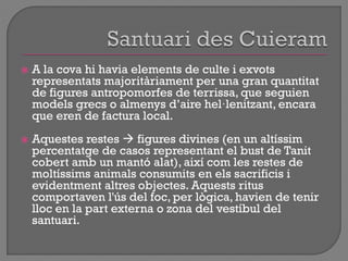  A la cova hi havia elements de culte i exvots
representats majoritàriament per una gran quantitat
de figures antropomorfes de terrissa, que seguien
models grecs o almenys d‟aire hel·lenitzant, encara
que eren de factura local.
 Aquestes restes  figures divines (en un altíssim
percentatge de casos representant el bust de Tanit
cobert amb un mantó alat), així com les restes de
moltíssims animals consumits en els sacrificis i
evidentment altres objectes. Aquests ritus
comportaven l'ús del foc, per lògica, havien de tenir
lloc en la part externa o zona del vestíbul del
santuari.
 