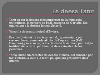  Tanit va ser la deessa més important de la mitologia
cartaginesa, la consort de Baal i patrona de Cartago. Era
equivalent a la deessa fenícia Astarté.
 Va ser la deessa principal d'Eivissa.
 Era una divinitat de caràcter astral, representada pel
creixent lunar, associada al déu de l'agricultura (Ball
Hammon), per això regia els cicles de la natura i, per tant, la
fertilitat de la terra, però també dels animals i de les
persones.
 Tenia també un caràcter de deessa ctónica, del subsòl, i per
tant l'infern, la salut i la mort, pel que era protectora dels
difunts.
 