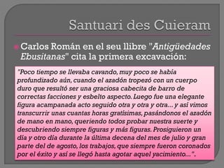  Carlos Román en el seu llibre "Antigüedades
Ebusitanas" cita la primera excavación:
"Poco tiempo se llevaba cavando,muy poco se había
profundizado aún,cuando el azadón tropezó con un cuerpo
duro que resultó ser una graciosa cabecita de barro de
correctas facciones y esbelto aspecto.Luego fue una elegante
figura acampanada acto seguido otra y otra y otra... y así vimos
transcurrir unas cuantas horas gratísimas, pasándonos el azadón
de mano en mano, queriendo todos probar nuestra suerte y
descubriendo siempre figuras y más figuras.Prosiguieron un
día y otro día durante la última decena del mes de julio y gran
parte del de agosto, los trabajos,que siempre fueron coronados
por el éxito y así se llegó hasta agotar aquel yacimiento...".
 