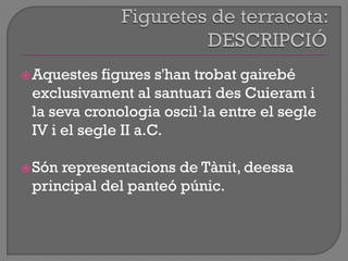 Aquestes figures s'han trobat gairebé
exclusivament al santuari des Cuieram i
la seva cronologia oscil·la entre el segle
IV i el segle II a.C.
Són representacions de Tànit, deessa
principal del panteó púnic.
 