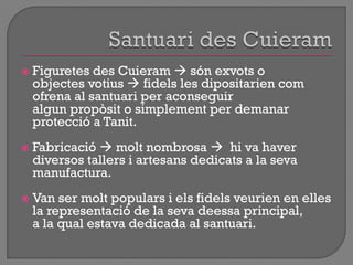  Figuretes des Cuieram  són exvots o
objectes votius  fidels les dipositarien com
ofrena al santuari per aconseguir
algun propòsit o simplement per demanar
protecció a Tanit.
 Fabricació  molt nombrosa  hi va haver
diversos tallers i artesans dedicats a la seva
manufactura.
 Van ser molt populars i els fidels veurien en elles
la representació de la seva deessa principal,
a la qual estava dedicada al santuari.
 