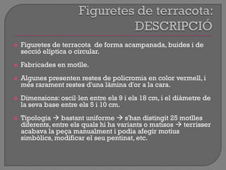  Figuretes de terracota de forma acampanada, buides i de
secció elíptica o circular.
 Fabricades en motlle.
 Algunes presenten restes de policromia en color vermell, i
més rarament restes d'una làmina d'or a la cara.
 Dimensions: oscil·len entre els 9 i els 18 cm, i el diàmetre de
la seva base entre els 5 i 10 cm.
 Tipologia  bastant uniforme  s'han distingit 25 motlles
diferents, entre els quals hi ha variants o matisos  terrisser
acabava la peça manualment i podia afegir motius
simbòlics, modificar el seu pentinat, etc.
 