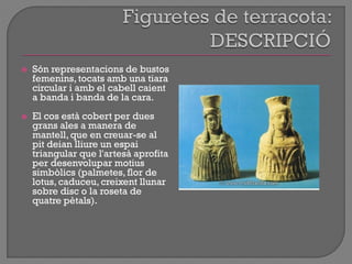  Són representacions de bustos
femenins, tocats amb una tiara
circular i amb el cabell caient
a banda i banda de la cara.
 El cos està cobert per dues
grans ales a manera de
mantell, que en creuar-se al
pit deian lliure un espai
triangular que l'artesà aprofita
per desenvolupar motius
simbòlics (palmetes, flor de
lotus, caduceu, creixent llunar
sobre disc o la roseta de
quatre pètals).
 