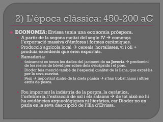  ECONOMIA: Eivissa tenia una economia pròspera.
• A partir de la segona meitat del segle IV  comença
l‟exportació massiva d‟àmfores i formes ceràmiques.
• Producció agrícola local  cereals, hortalisses, vi i oli +
produïa excedents que eren exportats.
• Ramaderia:
 únicament es tenen les dades del jaciment de sa Joveria  predomini
de les restes de bòvid per sobre dels ovicàprids i el porc.
 Diodor feia menció també de l‟especial qualitat de la llana, que excel·lia
per la seva suavitat.
 Peix  important dintre de la dieta púnica  s‟han trobat hams i altres
estris de pesca.
• Fou important la indústria de la porpra, la ceràmica,
l‟orfebreria, l‟extracció de sal i els salaons  de tot això no hi
ha evidències arqueològiques ni literàries, car Diodor no en
parla en la seva descripció de l‟Illa d‟Eivissa.
 