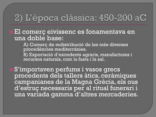  El comerç eivissenc es fonamentava en
una doble base:
 A) Comerç de redistribució de les més diverses
procedències mediterrànies.
 B) Exportació d‟excedents agraris, manufactures i
recursos naturals, com la fusta i la sal.
 S‟importaven perfums i vasos grecs
procedents dels tallers àtics, ceràmiques
campanianes de la Magna Grècia, els ous
d‟estruç necessaris per al ritual funerari i
una variada gamma d‟altres mercaderies.
 