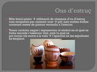  Món fenici-púnic  utilització de closques d‟ou d‟estruç
com recipients per contenir ocre  per això moltes d'elles
contenen restes de pintura vermella a l'interior.
 Tenen caràcter sagrat i representen el símbol en el qual es
troba tancada l‟essència vital, amb la qual es
pot tornar els morts a la vida  l‟aparició en les sepultures
és freqüent.
 