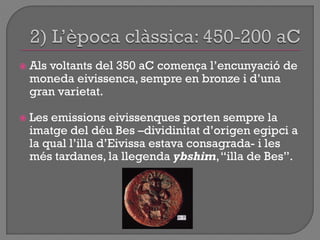  Als voltants del 350 aC comença l‟encunyació de
moneda eivissenca, sempre en bronze i d‟una
gran varietat.
 Les emissions eivissenques porten sempre la
imatge del déu Bes –dividinitat d‟origen egipci a
la qual l‟illa d‟Eivissa estava consagrada- i les
més tardanes, la llegenda ybshim,“illa de Bes”.
 