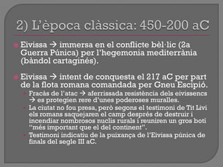  Eivissa  immersa en el conflicte bèl·lic (2a
Guerra Púnica) per l‟hegemonia mediterrània
(bàndol cartaginés).
 Eivissa  intent de conquesta el 217 aC per part
de la flota romana comandada per Gneu Escipió.
• Fracàs de l‟atac  aferrissada resistència dels eivissencs
 es protegien rere d‟unes poderoses muralles.
• La ciutat no fou presa, però segons el testimoni de Tit Livi
els romans saquejaren el camp després de destruir i
incendiar nombrosos nuclis rurals i reuniren un gros botí
“més important que el del continent”.
• Testimoni indicatiu de la puixança de l‟Eivissa púnica de
finals del segle III aC.
 