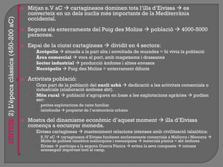  Mitjan s.V aC  cartaginesos dominen tota l‟illa d‟Eivissa  es
converteix en un dels nuclis més importants de la Mediterrània
occidental.
 Segons els enterraments del Puig des Molins  població  4000-5000
persones.
 Espai de la ciutat cartaginesa  dividit en 4 sectors:
• Acròpolis  situada a la part alta i envoltada de murades = hi vivia la població
• Àrea comercial  vora al port, amb magatzems i drassanes
• Sector industrial  producció àmfores i altres envasos
• Necròpolis  Puig des Molins = enterrament difunts
 Activitats població:
• Gran part de la població del nucli urbà  dedicació a les activitats comercials o
industrials (elaboració àmfores sbt).
• Món rural  població s‟agrupava en base a les explotacions agràries  podien
ser:
 petites explotacions de caire familiar
 latinfundis  propietat de l‟aristocràcia urbana
 Mostra del dinamisme econòmic d‟aquest moment  illa d‟Eivissa
comença a encunyar moneda.
• Eivissa cartaginesa  manteniment relacions intenses amb civilització talaiòtica:
 S. IV aC  cartaginesos d‟Eivissa fundaren enclavaments comercials a Mallorca i Menorca 
Molts de poblats talaiòtics mallorquins i menorquins  materials púnics = sbt àmfores
 Eivissa  participa a la segona Guerra Púnica  eviten la seva conquesta  romans
aconseguir important botí al camp.
SÍNTESI:2)L‟èpocaclàssica(450-200aC)
 