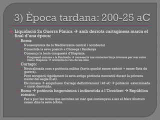  Liquidació 2a Guerra Púnica  amb derrota cartaginesa marca el
final d‟una época:
• Roma:
 S‟ensenyoreix de la Mediterrània central i occidental
 Consolida la seva posició a Còrsega i Sardenya
 Comença la lenta conquesta d‟Hispània.
 Progressió romana a la Península  necessaris uns contactes força intensos per mar entre
Itàlia i Hispània  revitalitza la ruta de les illes.
• Cartago:
 Neutralitzada com a potència militar (havia quedat sense exèrcit + sense flota de
guerra).
 Però recuperà ràpidament la seva antiga potència mercantil durant la primera
meitat del segle II aC.
 Els romans  aniquilaren Cartago definitivament 146 aC  població exterminada
+ ciutat destruïda.
• Roma  potència hegemònica i indiscutida a l‟Occident  República
romana:
 Poc a poc les terres que envolten un mar que començava a ser el Mare Nostrum
cauen dins la seva òrbita.
 