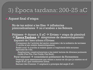  Aquest final d‟etapa:
• No és tan sobtat a les Illes  influències
púnicoebusitanes  no s‟acaben a les Balears.
• Pitiüsses  durant s. II aC  Eivissa = etapa de plenitud
 Època Tardana  símptomes de desenvolupament:
 Expansió de l‟àrea urbana d‟Eivissa:
 Creixement de l‟activitat del sector ceramista i de la indústria de terrisses
 arriba al seu màxim desenvolupament.
 Àmbit rural  s‟arriba al màxim quant a l‟explotació dels recursos
agrícoles de l‟illa.
 Ampliacions i reestructuracions a les instal·lacions de diversos jaciments
rurals (Can Fita, Can Corda, Can Sorà).
 Paral·lelament  consolidació poblament de Formentera:
 Detecció nous assentaments que venien a sumar-se als que ja existien en el
segle III aC, que continuaven actius.
 Santuari des Cuieram  ampliació a principis del segle II aC.
 