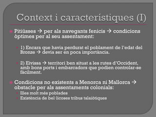  Pitiüsses  per als navegants fenicis  condicions
òptimes per al seu assentament:
• 1) Encara que havia perdurat el poblament de l‟edat del
Bronze  devia ser en poca importància.
• 2) Eivissa  territori ben situat a les rutes d‟Occident,
amb bons ports i embarcadors que podien controlar-se
fàcilment.
 Condicions no existents a Menorca ni Mallorca 
obstacle per als assentaments colonials:
• Illes molt més poblades
• Existència de bel·licoses tribus talaiòtiques
 