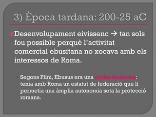 Desenvolupament eivissenc  tan sols
fou possible perquè l‟activitat
comercial ebusitana no xocava amb els
interessos de Roma.
• Segons Plini, Ebusus era una civitas foederata:
tenia amb Roma un estatut de federació que li
permetia una àmplia autonomia sota la protecció
romana.
 