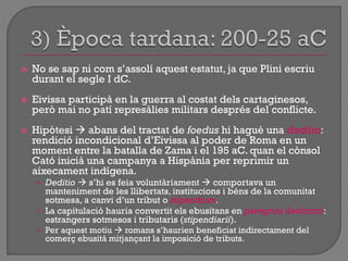  No se sap ni com s‟assolí aquest estatut, ja que Plini escriu
durant el segle I dC.
 Eivissa participà en la guerra al costat dels cartaginesos,
però mai no patí represàlies militars després del conflicte.
 Hipòtesi  abans del tractat de foedus hi hagué una deditio:
rendició incondicional d‟Eivissa al poder de Roma en un
moment entre la batalla de Zama i el 195 aC. quan el cònsol
Cató inicià una campanya a Hispània per reprimir un
aixecament indígena.
• Deditio  s‟hi es feia voluntàriament  comportava un
manteniment de les llibertats, institucions i béns de la comunitat
sotmesa, a canvi d‟un tribut o stipendium.
• La capitulació hauria convertit els ebusitans en peregrini dedicticii:
estrangers sotmesos i tributaris (stipendiarii).
• Per aquest motiu  romans s‟haurien beneficiat indirectament del
comerç ebusità mitjançant la imposició de tributs.
 