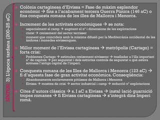  Colònia cartaginesa d‟Eivissa = Fase de màxim esplendor
econòmic  fins a l‟acabament tercera Guerra Púnica (146 aC) o
fins conquesta romana de les illes de Mallorca i Menorca.
 Increment de les activitats econòmiques  se nota:
• especialment al camp  augment el nº i dimensions de les explotacions
• ciutat  creixement del sector terrisser
• moment que coincideix amb la màxima difusió per la Mediterrània occidental de les
àmfores i monedes eivissenques.
 Millor moment de l‟Eivissa cartaginesa  metròpolis (Cartago) =
forta crisi:
• Problemes Cartago  estimulen creixement eivissenc  traslladar a l‟illa important
nº de capitals  per seguretat i dels estrictes controls de seguretat a què estava
sotmesa l‟antiga capital de l‟imperi.
 Conquesta romana de les Illes de Mallorca i Menorca (123 aC) 
fi d‟aquesta fase de gran activitat econòmica. Conseqüència:
• Abandonaments enclavaments pitiüssos de Mallorca i Menorca
• Eivissa  mostres de crisi  sector industrial i camp  reducció nº explotacions
 Cites d‟autors clàssics  s. I aC a Eivissa  instal·lació guarnició
tropes romanes  fi Eivissa cartaginesa  s‟integrà dins Imperi
romà.
SÍNTESI:3)L‟èpocatardana(200-25aC)
 